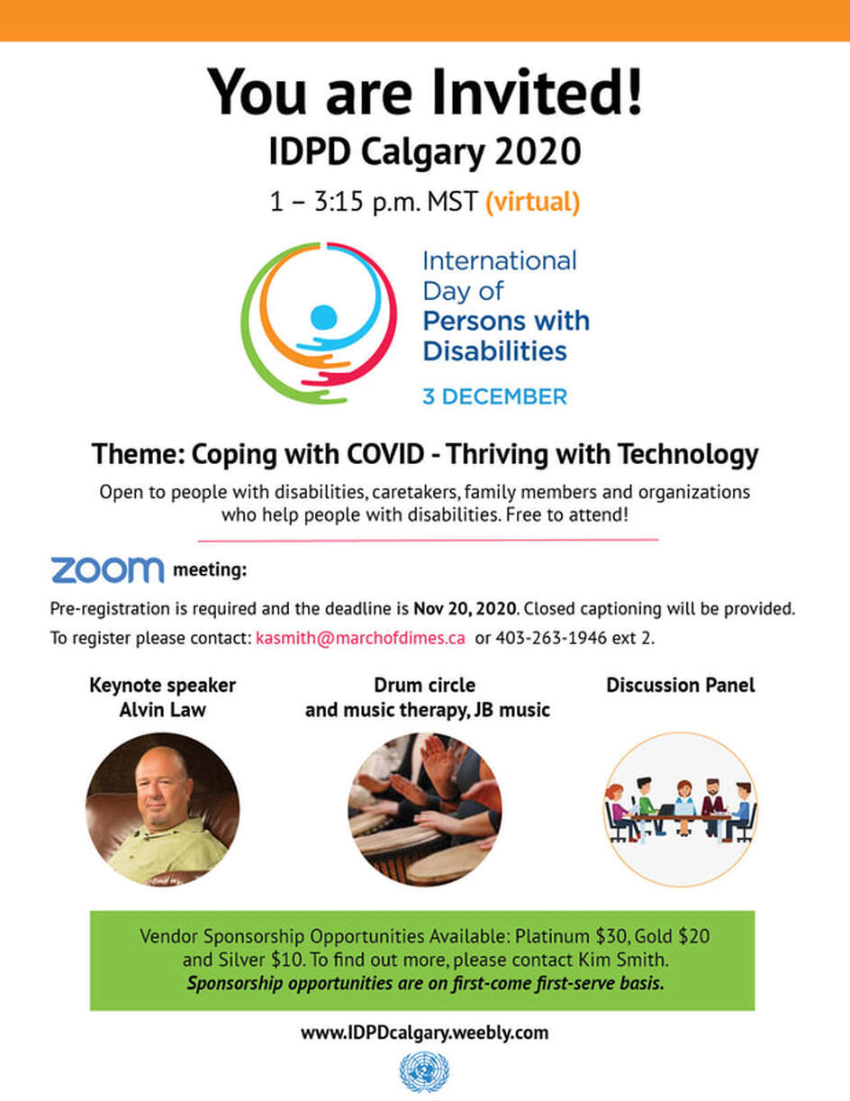 Image shows the advertising poster for the IDPD Calgary 2020 event. The top of the poster reads as follows: you are invited, IDPD Calgary 2020. i:00pm to 3:15pm (virtual) International Day of Persons with Disabilities, 3 December. Theme: Coping with Covid - Thriving with technology Open to people with disabilities, caregivers, family members, and organizations who help people with disabilities. Free to attend. Zoom meeting. Pre-registration is required and the deadline is November 20, 2020. Closed captioning will be provided.To register please contact: kasmith@marchofdimes.ca or 403-263-1946 ext 2. Keynote speaker: Alvin Law Drum circle and music therapy, JB music Discussion Panel Vendor Sponsorship Opportunities Available: Platinum $30, Gold $20 and Silver $10. To find out more, please contact Kim Smith. Sponsorship opportunities are on first-come first-serve basis. www.IDPDcalgary.weebly.comPicture